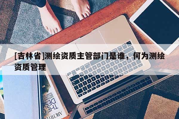 [吉林省]測繪資質主管部門是誰，何為測繪資質管理
