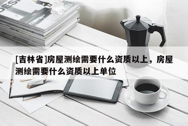 [吉林省]房屋測繪需要什么資質(zhì)以上，房屋測繪需要什么資質(zhì)以上單位