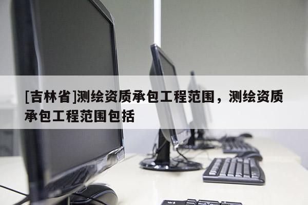 [吉林省]測繪資質(zhì)承包工程范圍，測繪資質(zhì)承包工程范圍包括