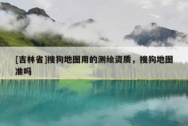 [吉林省]搜狗地圖用的測(cè)繪資質(zhì)，搜狗地圖準(zhǔn)嗎