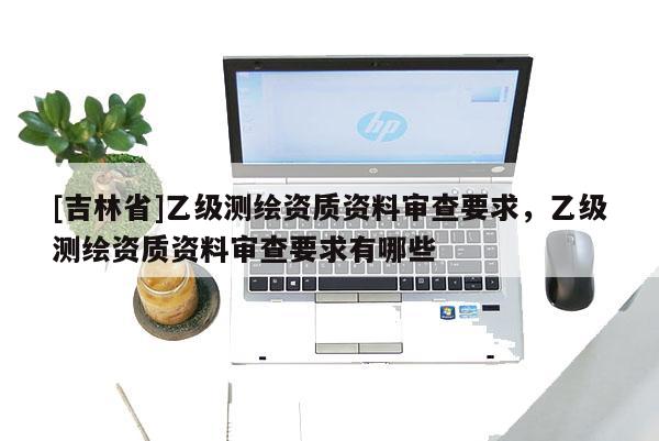 [吉林省]乙級(jí)測繪資質(zhì)資料審查要求，乙級(jí)測繪資質(zhì)資料審查要求有哪些