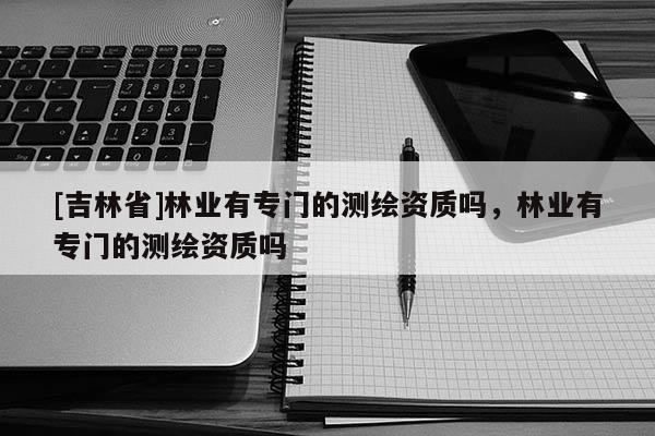 [吉林省]林業(yè)有專門的測(cè)繪資質(zhì)嗎，林業(yè)有專門的測(cè)繪資質(zhì)嗎