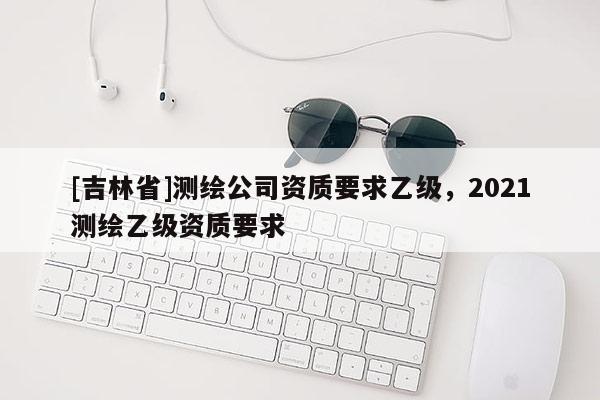 [吉林省]測(cè)繪公司資質(zhì)要求乙級(jí)，2021測(cè)繪乙級(jí)資質(zhì)要求