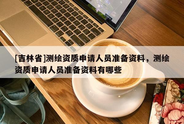 [吉林省]測(cè)繪資質(zhì)申請(qǐng)人員準(zhǔn)備資料，測(cè)繪資質(zhì)申請(qǐng)人員準(zhǔn)備資料有哪些