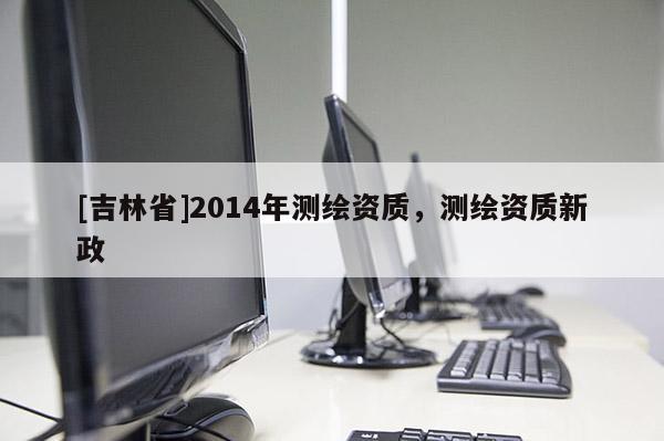 [吉林省]2014年測繪資質(zhì)，測繪資質(zhì)新政