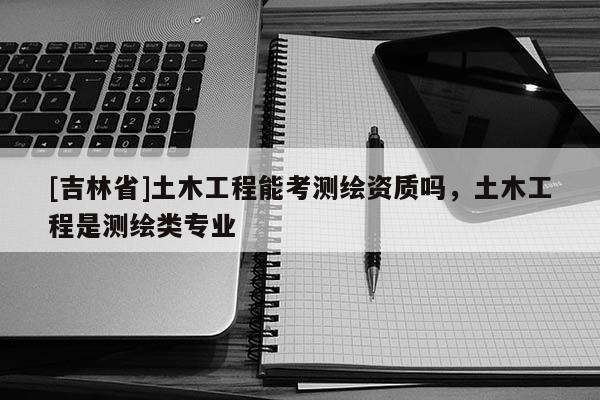 [吉林省]土木工程能考測繪資質(zhì)嗎，土木工程是測繪類專業(yè)