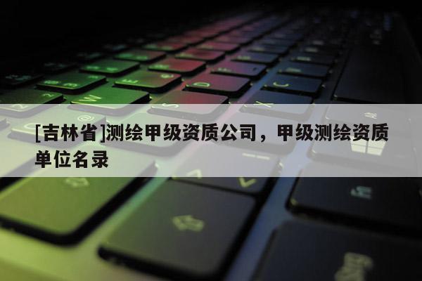 [吉林省]測(cè)繪甲級(jí)資質(zhì)公司，甲級(jí)測(cè)繪資質(zhì)單位名錄