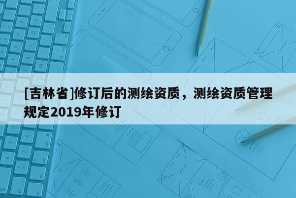 [吉林省]修訂后的測繪資質(zhì)，測繪資質(zhì)管理規(guī)定2019年修訂