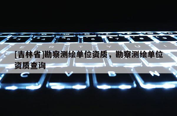 [吉林省]勘察測(cè)繪單位資質(zhì)，勘察測(cè)繪單位資質(zhì)查詢