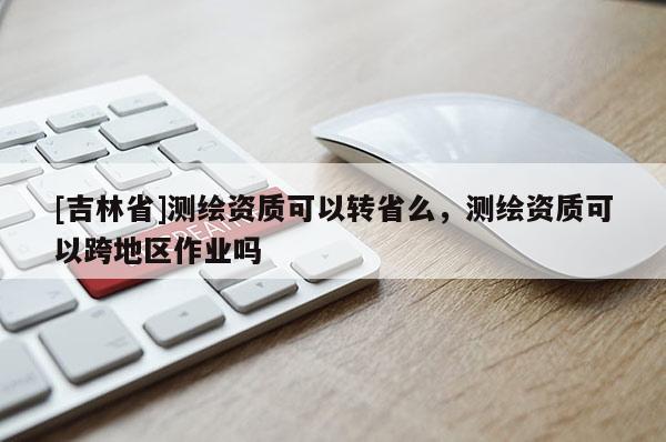 [吉林省]測繪資質(zhì)可以轉(zhuǎn)省么，測繪資質(zhì)可以跨地區(qū)作業(yè)嗎