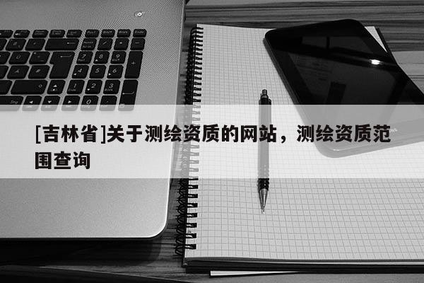 [吉林省]關(guān)于測繪資質(zhì)的網(wǎng)站，測繪資質(zhì)范圍查詢