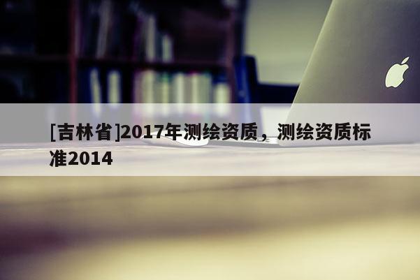 [吉林省]2017年測繪資質(zhì)，測繪資質(zhì)標(biāo)準(zhǔn)2014