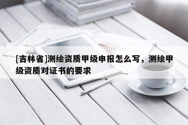 [吉林省]測繪資質(zhì)甲級申報怎么寫，測繪甲級資質(zhì)對證書的要求