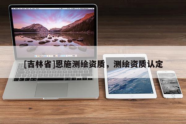[吉林省]恩施測繪資質(zhì)，測繪資質(zhì)認定