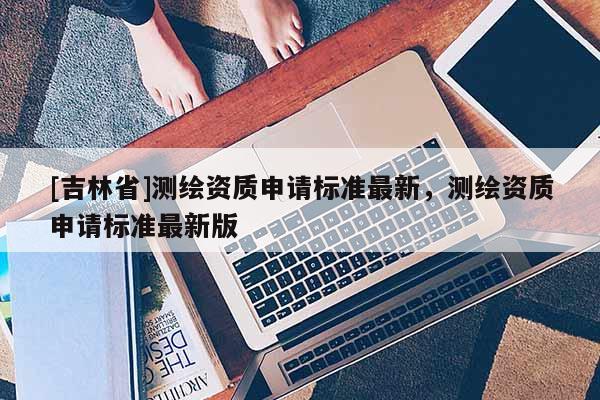 [吉林省]測繪資質(zhì)申請標(biāo)準(zhǔn)最新，測繪資質(zhì)申請標(biāo)準(zhǔn)最新版