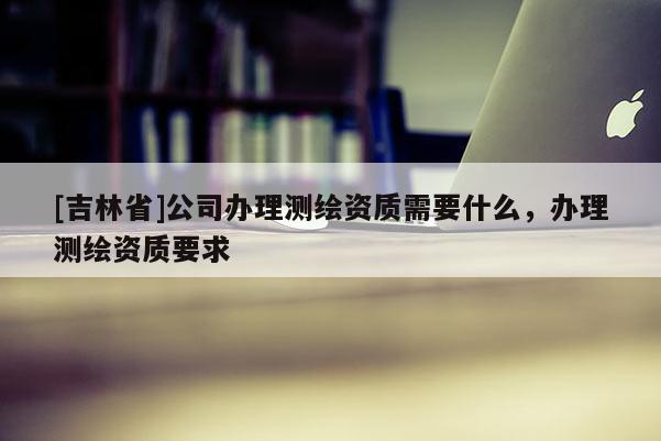 [吉林省]公司辦理測繪資質(zhì)需要什么，辦理測繪資質(zhì)要求