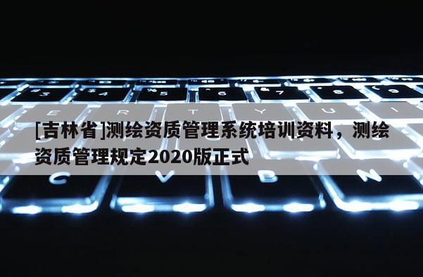 [吉林省]測繪資質(zhì)管理系統(tǒng)培訓(xùn)資料，測繪資質(zhì)管理規(guī)定2020版正式