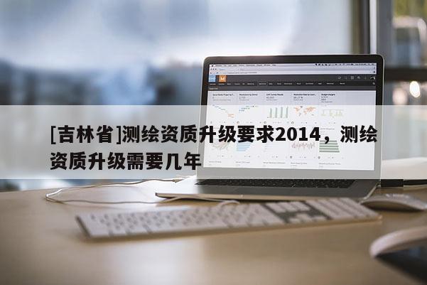 [吉林省]測(cè)繪資質(zhì)升級(jí)要求2014，測(cè)繪資質(zhì)升級(jí)需要幾年