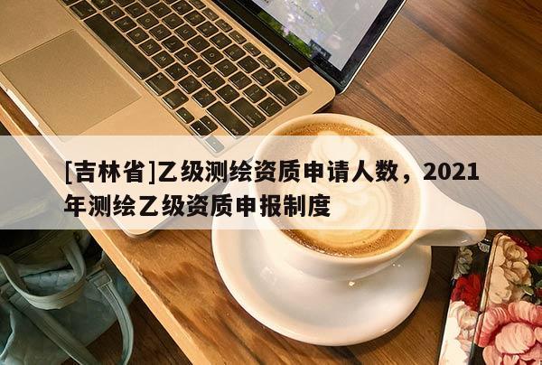 [吉林省]乙級測繪資質(zhì)申請人數(shù)，2021年測繪乙級資質(zhì)申報制度