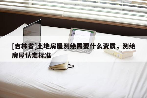 [吉林省]土地房屋測繪需要什么資質(zhì)，測繪房屋認(rèn)定標(biāo)準(zhǔn)