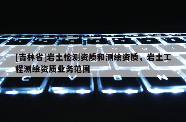 [吉林省]巖土檢測(cè)資質(zhì)和測(cè)繪資質(zhì)，巖土工程測(cè)繪資質(zhì)業(yè)務(wù)范圍
