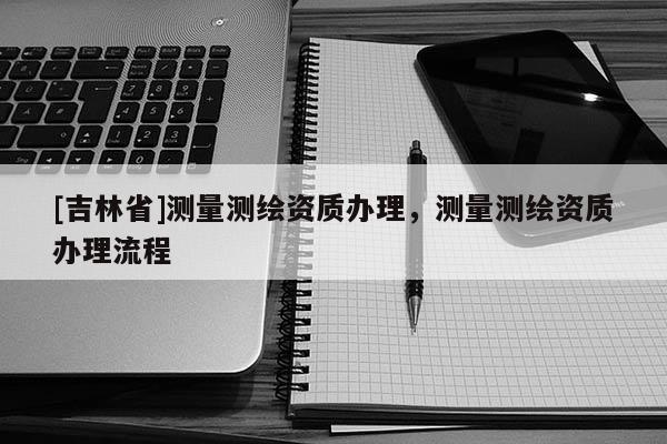 [吉林省]測量測繪資質(zhì)辦理，測量測繪資質(zhì)辦理流程