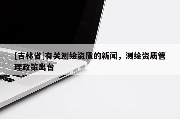[吉林省]有關(guān)測(cè)繪資質(zhì)的新聞，測(cè)繪資質(zhì)管理政策出臺(tái)