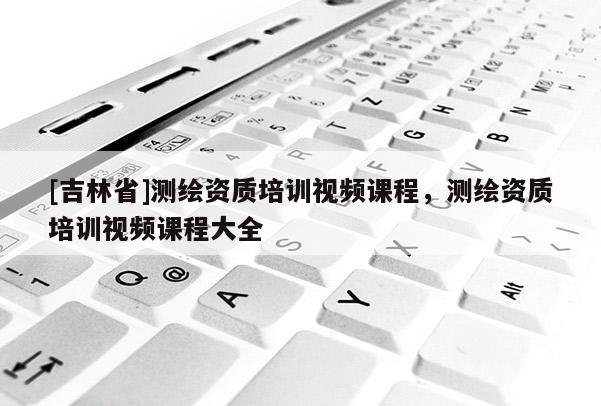 [吉林省]測繪資質(zhì)培訓(xùn)視頻課程，測繪資質(zhì)培訓(xùn)視頻課程大全