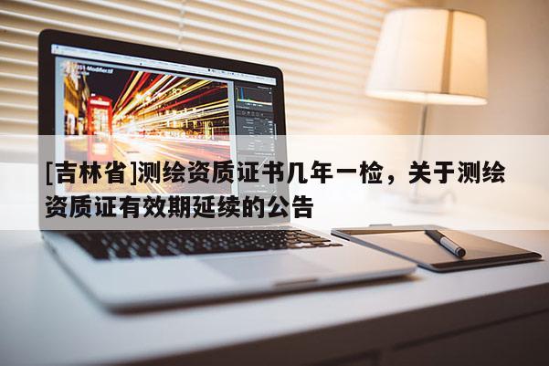 [吉林省]測繪資質證書幾年一檢，關于測繪資質證有效期延續(xù)的公告