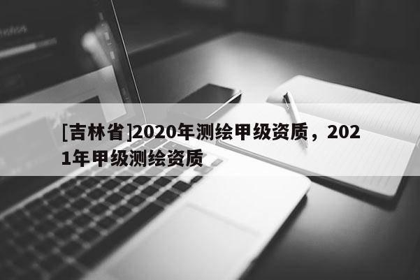 [吉林省]2020年測(cè)繪甲級(jí)資質(zhì)，2021年甲級(jí)測(cè)繪資質(zhì)