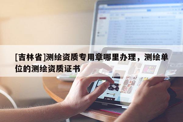 [吉林省]測繪資質(zhì)專用章哪里辦理，測繪單位的測繪資質(zhì)證書