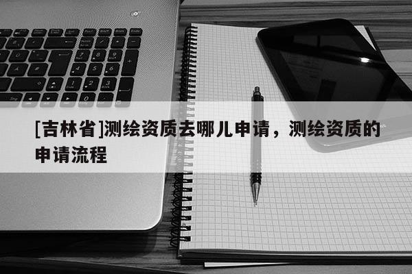 [吉林省]測(cè)繪資質(zhì)去哪兒申請(qǐng)，測(cè)繪資質(zhì)的申請(qǐng)流程