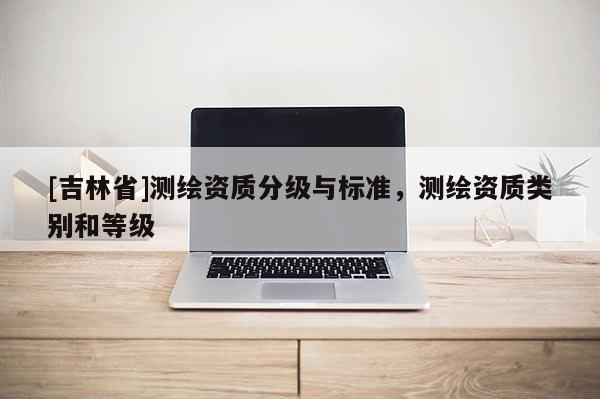 [吉林省]測繪資質(zhì)分級與標(biāo)準(zhǔn)，測繪資質(zhì)類別和等級