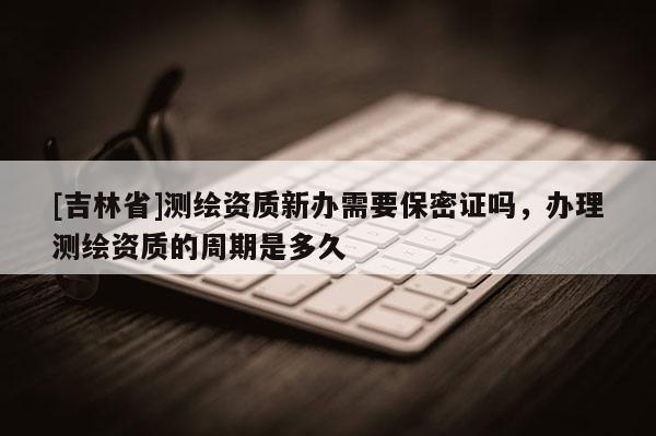 [吉林省]測繪資質(zhì)新辦需要保密證嗎，辦理測繪資質(zhì)的周期是多久