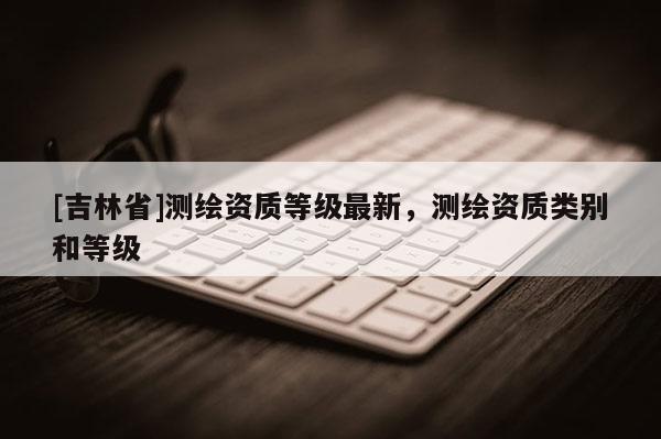 [吉林省]測繪資質(zhì)等級最新，測繪資質(zhì)類別和等級