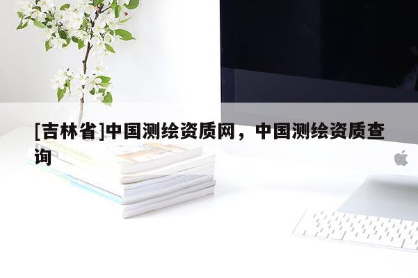 [吉林省]中國測繪資質(zhì)網(wǎng)，中國測繪資質(zhì)查詢