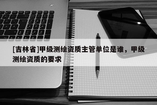 [吉林省]甲級測繪資質(zhì)主管單位是誰，甲級測繪資質(zhì)的要求