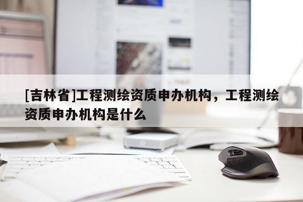 [吉林省]工程測(cè)繪資質(zhì)申辦機(jī)構(gòu)，工程測(cè)繪資質(zhì)申辦機(jī)構(gòu)是什么