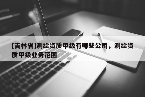 [吉林省]測繪資質甲級有哪些公司，測繪資質甲級業(yè)務范圍