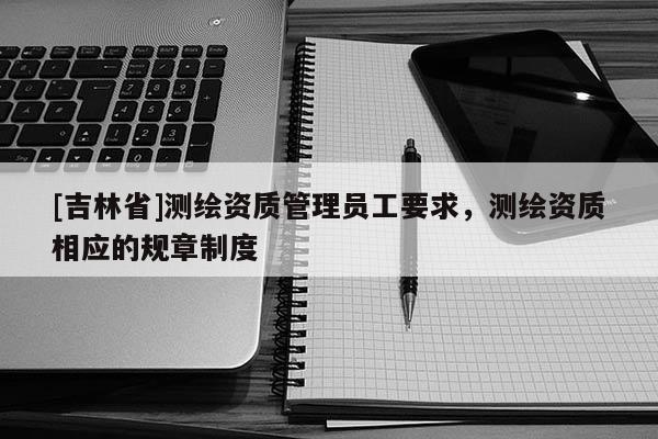 [吉林省]測繪資質(zhì)管理員工要求，測繪資質(zhì)相應(yīng)的規(guī)章制度