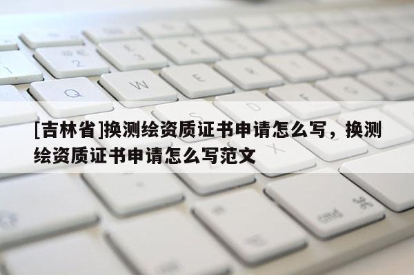[吉林省]換測繪資質(zhì)證書申請怎么寫，換測繪資質(zhì)證書申請怎么寫范文