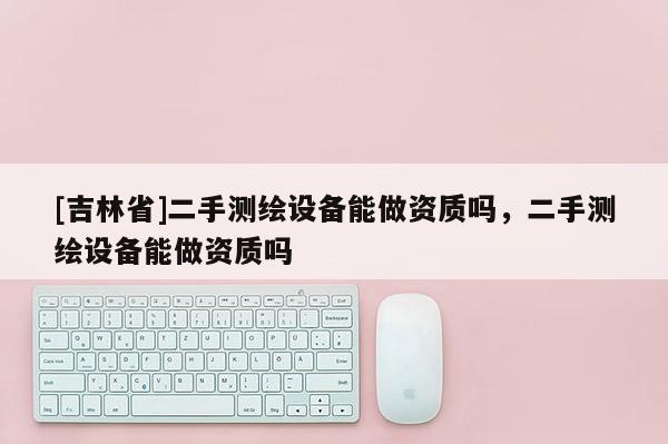 [吉林省]二手測繪設(shè)備能做資質(zhì)嗎，二手測繪設(shè)備能做資質(zhì)嗎