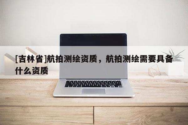 [吉林省]航拍測(cè)繪資質(zhì)，航拍測(cè)繪需要具備什么資質(zhì)