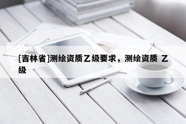 [吉林省]測繪資質(zhì)乙級(jí)要求，測繪資質(zhì) 乙級(jí)