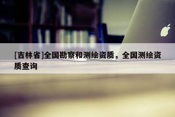 [吉林省]全國勘察和測繪資質(zhì)，全國測繪資質(zhì)查詢