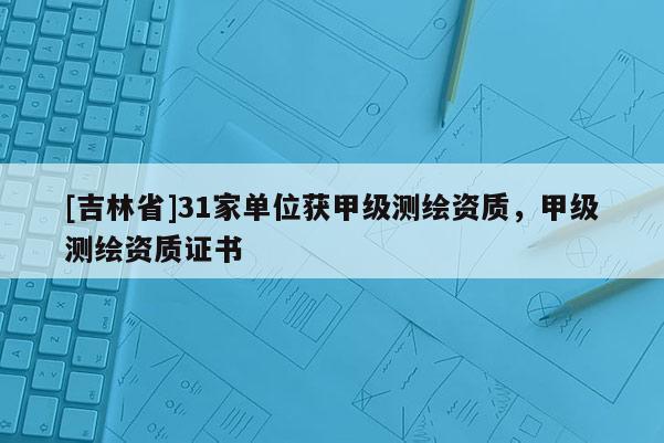 [吉林省]31家單位獲甲級(jí)測(cè)繪資質(zhì)，甲級(jí)測(cè)繪資質(zhì)證書(shū)