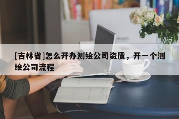 [吉林省]怎么開辦測繪公司資質(zhì)，開一個測繪公司流程