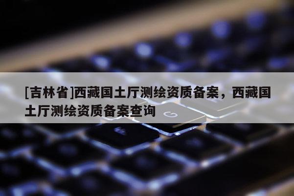 [吉林省]西藏國土廳測繪資質(zhì)備案，西藏國土廳測繪資質(zhì)備案查詢