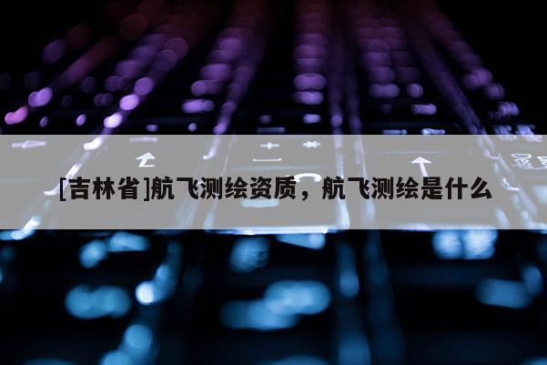 [吉林省]航飛測(cè)繪資質(zhì)，航飛測(cè)繪是什么