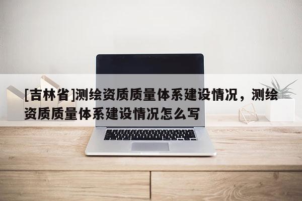 [吉林省]測(cè)繪資質(zhì)質(zhì)量體系建設(shè)情況，測(cè)繪資質(zhì)質(zhì)量體系建設(shè)情況怎么寫